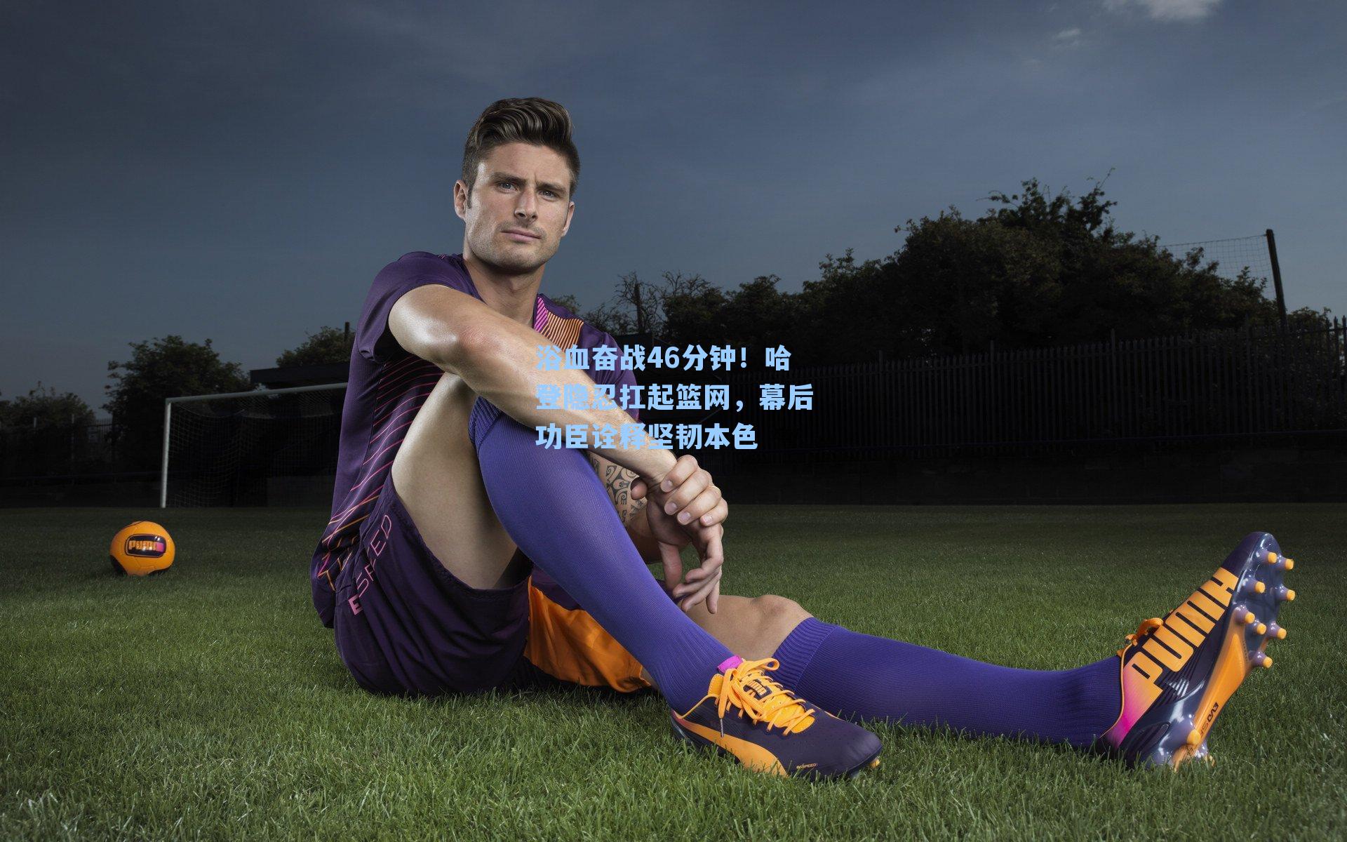 浴血奋战46分钟!哈登隐忍扛起篮网,幕后功臣诠释坚韧本色