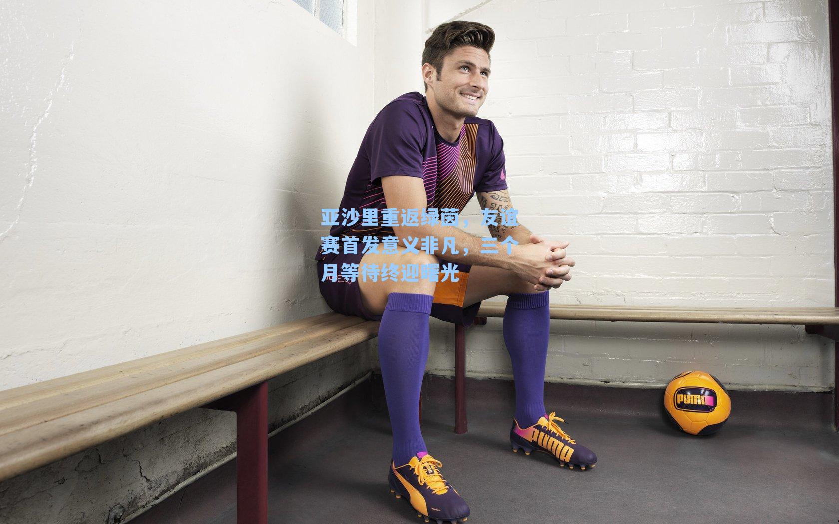 亚沙里重返绿茵，友谊赛首发意义非凡，三个月等待终迎曙光