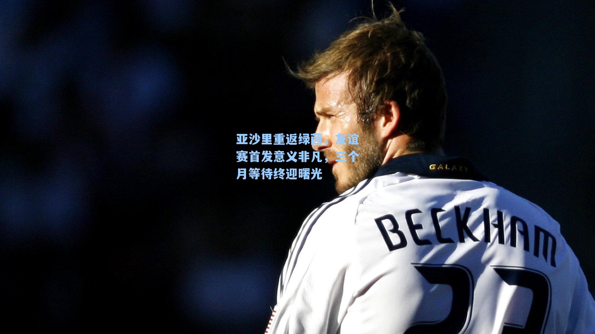 亚沙里重返绿茵，友谊赛首发意义非凡，三个月等待终迎曙光