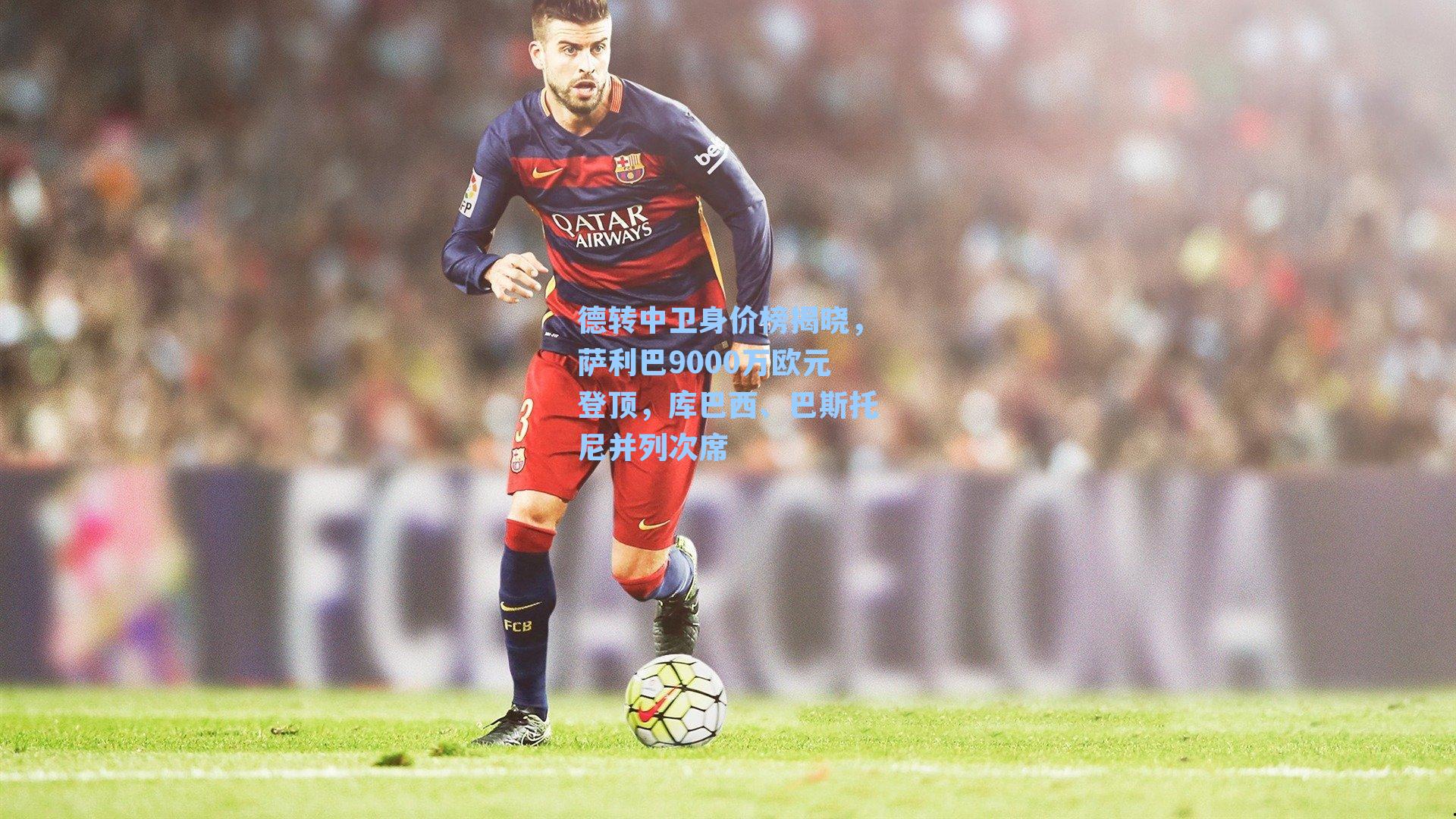 德转中卫身价榜揭晓，萨利巴9000万欧元登顶，库巴西、巴斯托尼并列次席